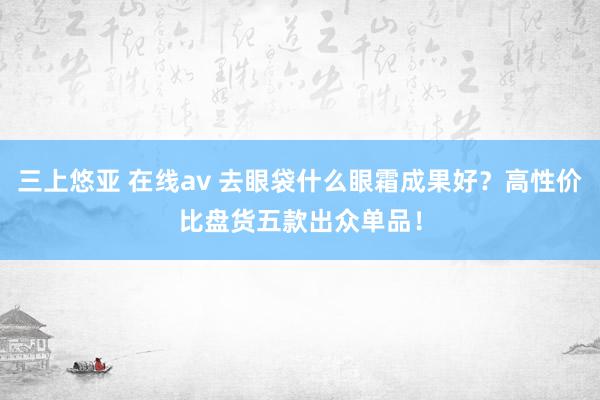 三上悠亚 在线av 去眼袋什么眼霜成果好？高性价比盘货五款出众单品！