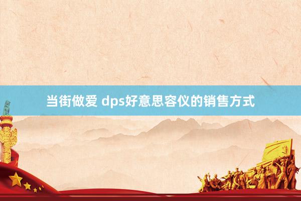 当街做爱 dps好意思容仪的销售方式