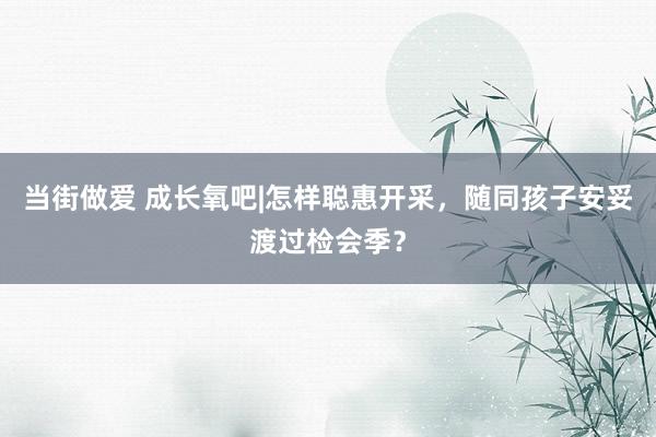 当街做爱 成长氧吧|怎样聪惠开采，随同孩子安妥渡过检会季？