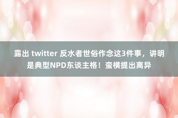 露出 twitter 反水者世俗作念这3件事，讲明是典型NPD东谈主格！蛮横提出离异