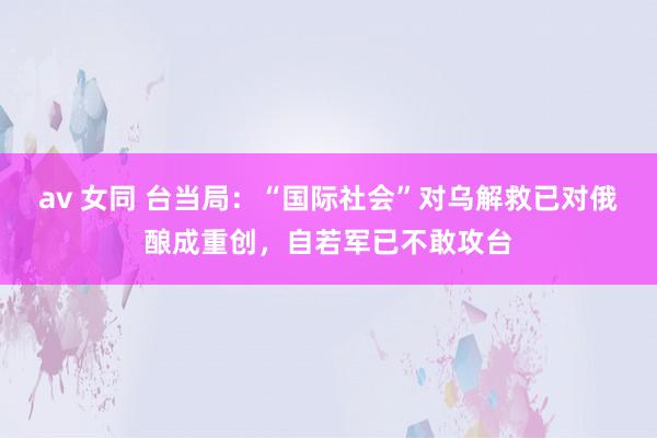 av 女同 台当局：“国际社会”对乌解救已对俄酿成重创，自若军已不敢攻台