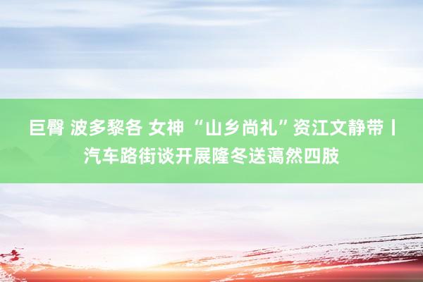 巨臀 波多黎各 女神 “山乡尚礼”资江文静带丨汽车路街谈开展隆冬送蔼然四肢