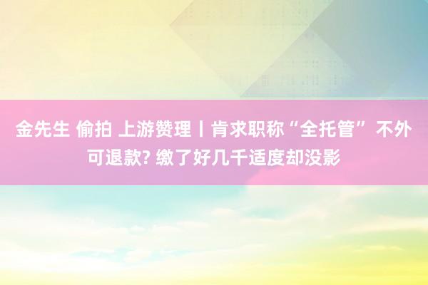 金先生 偷拍 上游赞理丨肯求职称“全托管” 不外可退款? 缴了好几千适度却没影