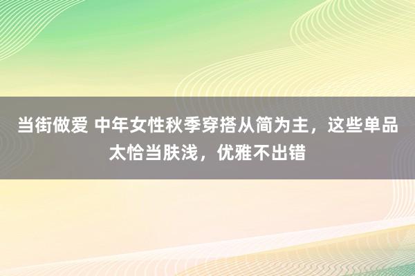 当街做爱 中年女性秋季穿搭从简为主，这些单品太恰当肤浅，优雅不出错