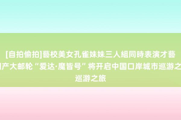 [自拍偷拍]藝校美女孔雀妹妹三人組同時表演才藝 国产大邮轮“爱达·魔皆号”将开启中国口岸城市巡游之旅