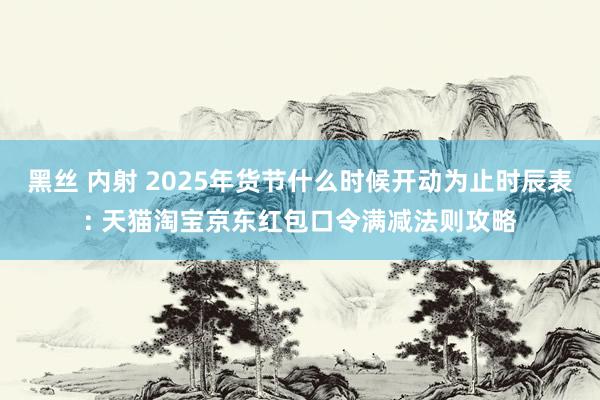 黑丝 内射 2025年货节什么时候开动为止时辰表: 天猫淘宝京东红包口令满减法则攻略