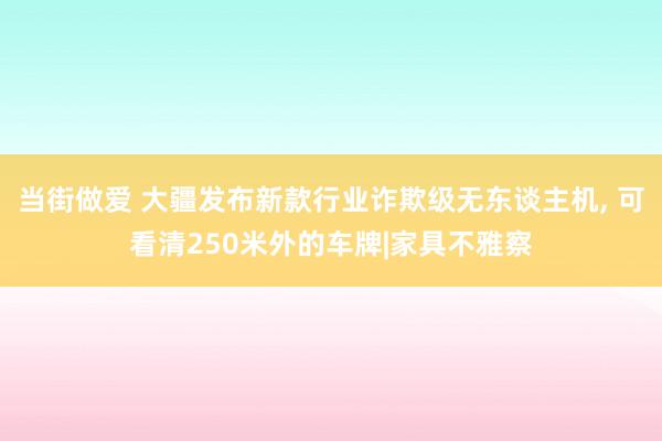 当街做爱 大疆发布新款行业诈欺级无东谈主机， 可看清250米外的车牌|家具不雅察