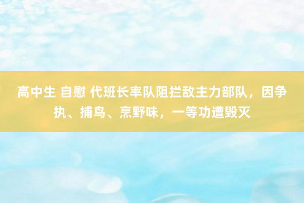 高中生 自慰 代班长率队阻拦敌主力部队，因争执、捕鸟、烹野味，一等功遭毁灭