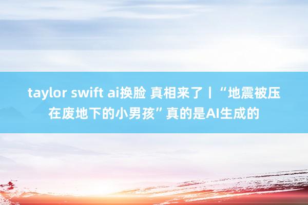 taylor swift ai换脸 真相来了丨“地震被压在废地下的小男孩”真的是AI生成的