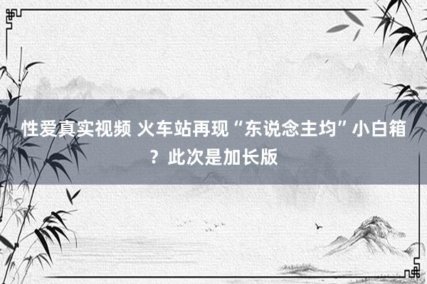 性爱真实视频 火车站再现“东说念主均”小白箱？此次是加长版