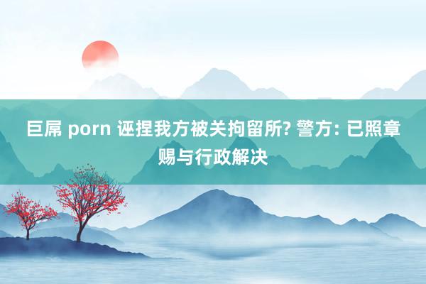 巨屌 porn 诬捏我方被关拘留所? 警方: 已照章赐与行政解决