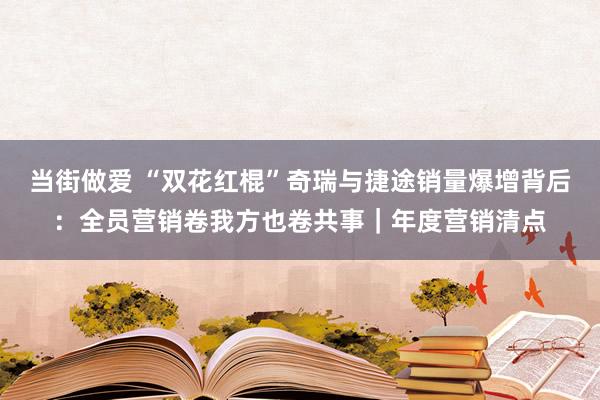 当街做爱 “双花红棍”奇瑞与捷途销量爆增背后：全员营销卷我方也卷共事｜年度营销清点