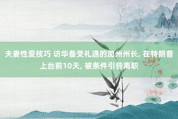 夫妻性爱技巧 访华备受礼遇的加州州长， 在特朗普上台前10天， 被条件引咎离职