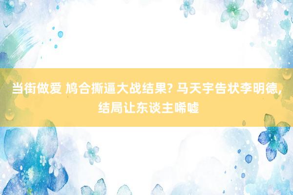 当街做爱 鸠合撕逼大战结果? 马天宇告状李明德， 结局让东谈主唏嘘