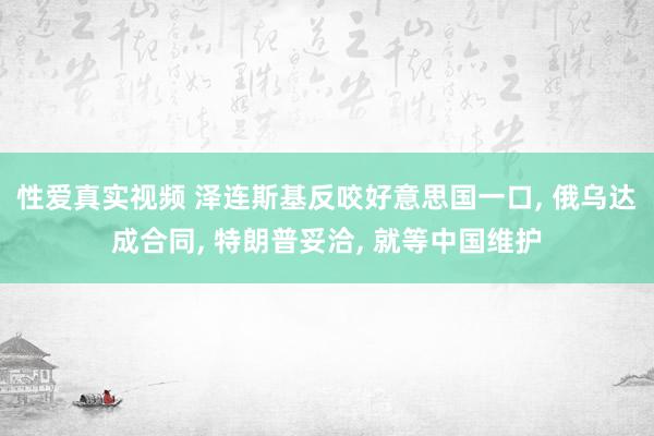 性爱真实视频 泽连斯基反咬好意思国一口， 俄乌达成合同， 特朗普妥洽， 就等中国维护