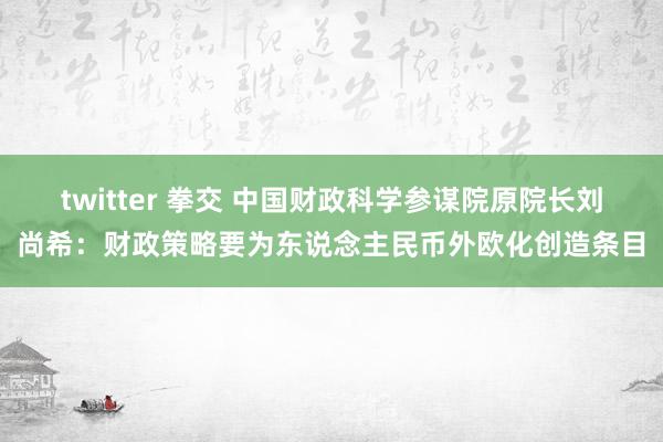 twitter 拳交 中国财政科学参谋院原院长刘尚希：财政策略要为东说念主民币外欧化创造条目