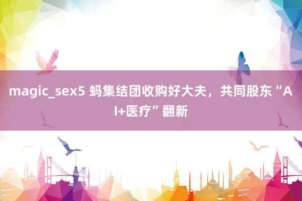 magic_sex5 蚂集结团收购好大夫，共同股东“AI+医疗”翻新