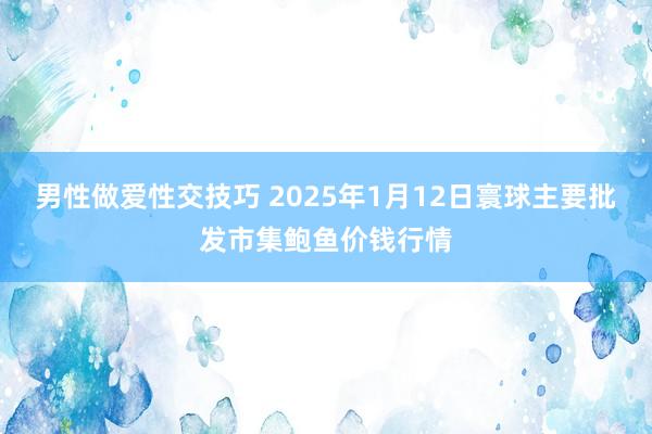 男性做爱性交技巧 2025年1月12日寰球主要批发市集鲍鱼价钱行情