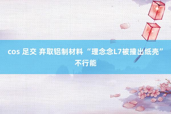 cos 足交 弃取铝制材料 “理念念L7被撞出纸壳”不行能