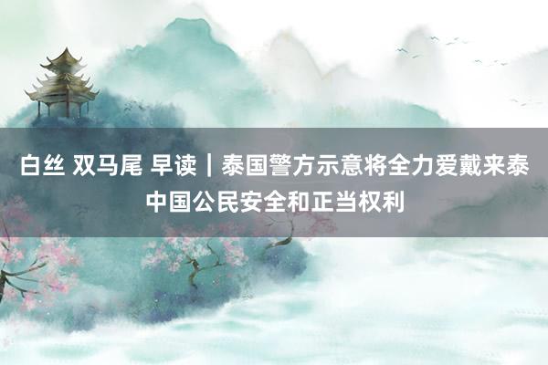 白丝 双马尾 早读｜泰国警方示意将全力爱戴来泰中国公民安全和正当权利