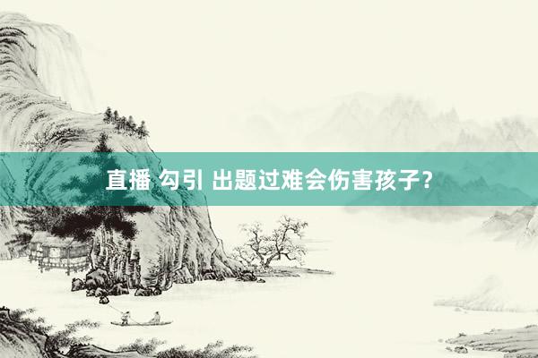 直播 勾引 出题过难会伤害孩子？