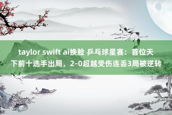 taylor swift ai换脸 乒乓球星赛：首位天下前十选手出局，2-0超越受伤连丢3局被逆转