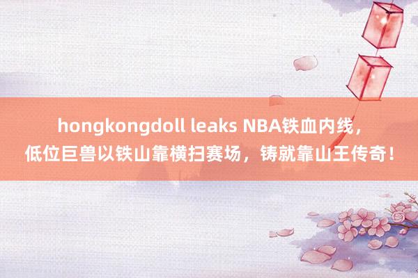 hongkongdoll leaks NBA铁血内线，低位巨兽以铁山靠横扫赛场，铸就靠山王传奇！