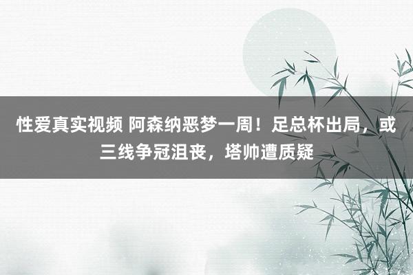 性爱真实视频 阿森纳恶梦一周！足总杯出局，或三线争冠沮丧，塔帅遭质疑