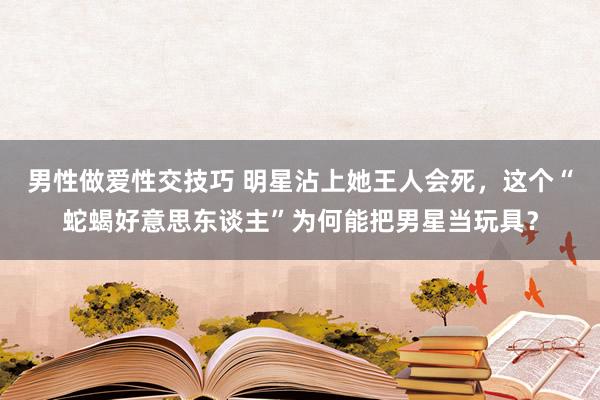 男性做爱性交技巧 明星沾上她王人会死，这个“蛇蝎好意思东谈主”为何能把男星当玩具？