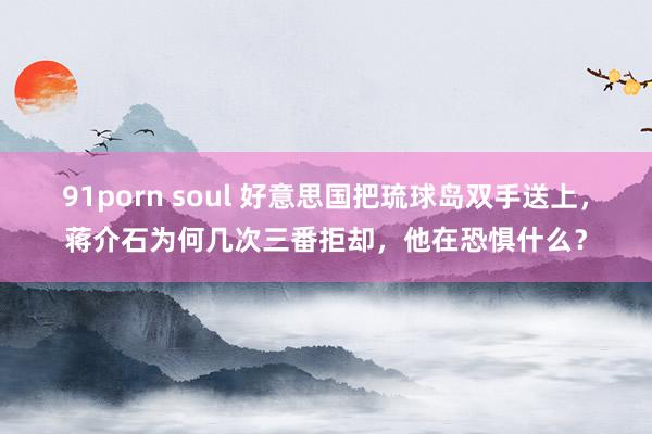 91porn soul 好意思国把琉球岛双手送上，蒋介石为何几次三番拒却，他在恐惧什么？