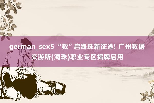 german_sex5 “数”启海珠新征途! 广州数据交游所(海珠)职业专区揭牌启用