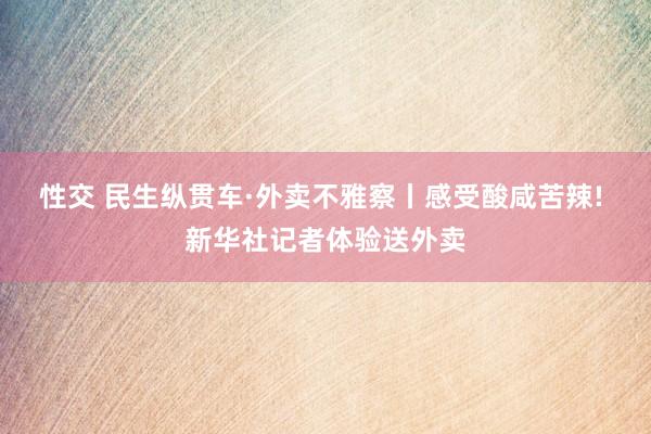 性交 民生纵贯车·外卖不雅察丨感受酸咸苦辣! 新华社记者体验送外卖