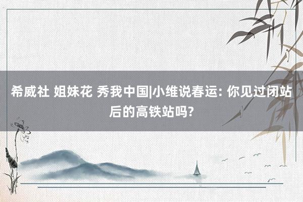 希威社 姐妹花 秀我中国|小维说春运: 你见过闭站后的高铁站吗?