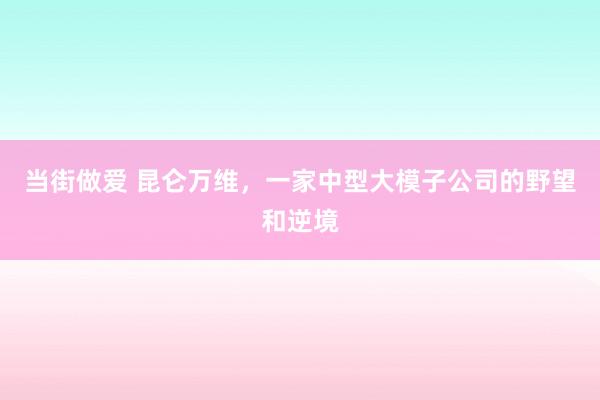 当街做爱 昆仑万维，一家中型大模子公司的野望和逆境