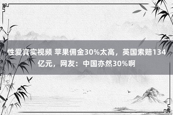 性爱真实视频 苹果佣金30%太高，英国索赔134亿元，网友：中国亦然30%啊