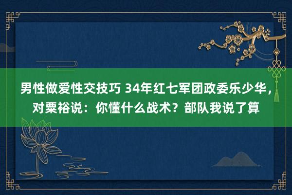 男性做爱性交技巧 34年红七军团政委乐少华，对粟裕说：你懂什么战术？部队我说了算