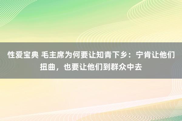 性爱宝典 毛主席为何要让知青下乡：宁肯让他们扭曲，也要让他们到群众中去