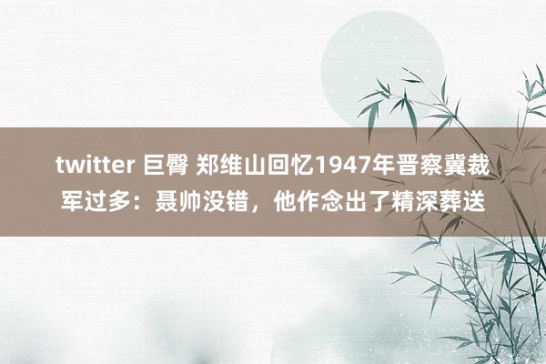 twitter 巨臀 郑维山回忆1947年晋察冀裁军过多：聂帅没错，他作念出了精深葬送