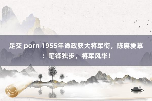 足交 porn 1955年谭政获大将军衔，陈赓爱慕：笔锋独步，将军风华！