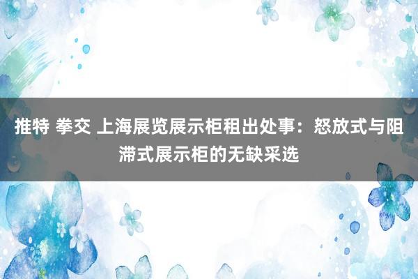 推特 拳交 上海展览展示柜租出处事：怒放式与阻滞式展示柜的无缺采选