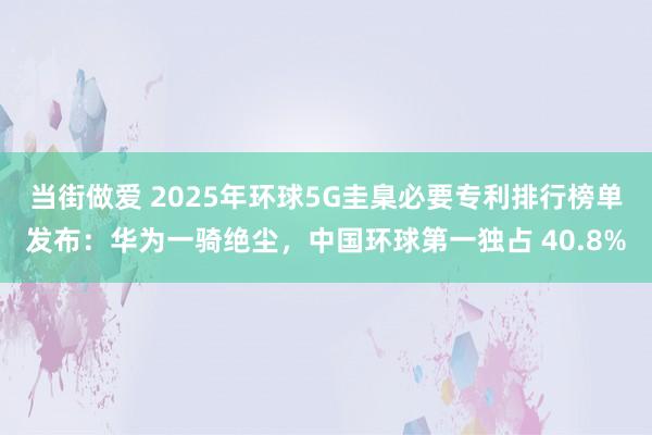 当街做爱 2025年环球5G圭臬必要专利排行榜单发布：华为一骑绝尘，中国环球第一独占 40.8%