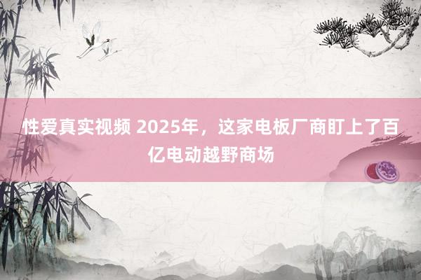 性爱真实视频 2025年，这家电板厂商盯上了百亿电动越野商场