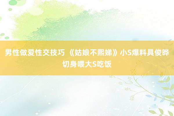 男性做爱性交技巧 《姑娘不熙娣》小S爆料具俊晔切身喂大S吃饭