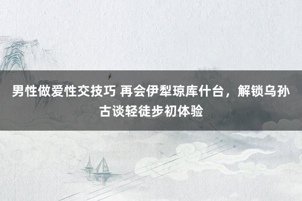 男性做爱性交技巧 再会伊犁琼库什台，解锁乌孙古谈轻徒步初体验