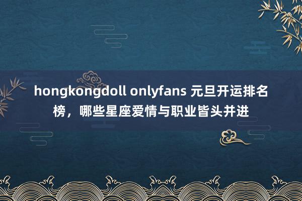 hongkongdoll onlyfans 元旦开运排名榜，哪些星座爱情与职业皆头并进