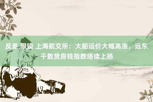 反差 眼镜 上海航交所：大船运价大幅高涨，远东干散货房钱指数络续上扬